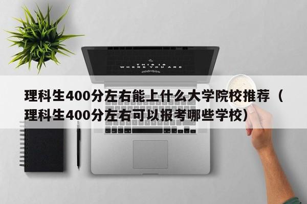 理科生400分左右能上什么大学院校推荐（理科生400分左右可以报考哪些学校）-第1张图片