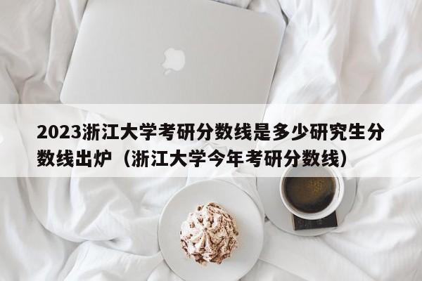 2023浙江大学考研分数线是多少研究生分数线出炉（浙江大学今年考研分数线）-第1张图片