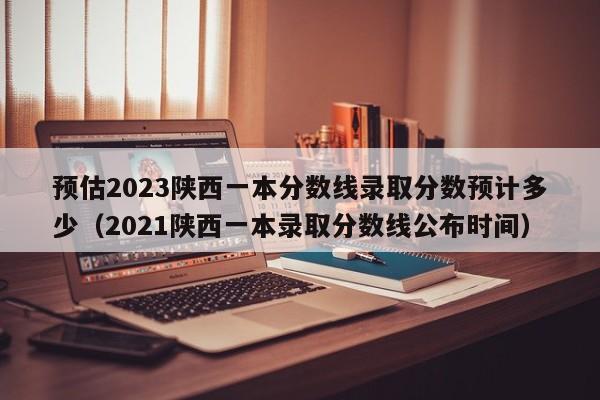 预估2023陕西一本分数线录取分数预计多少（2021陕西一本录取分数线公布时间）-第1张图片