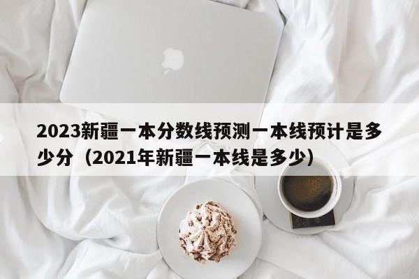 2023新疆一本分数线预测一本线预计是多少分（2021年新疆一本线是多少）-第1张图片