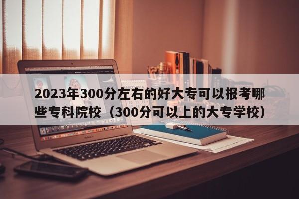 2023年300分左右的好大专可以报考哪些专科院校（300分可以上的大专学校）-第1张图片