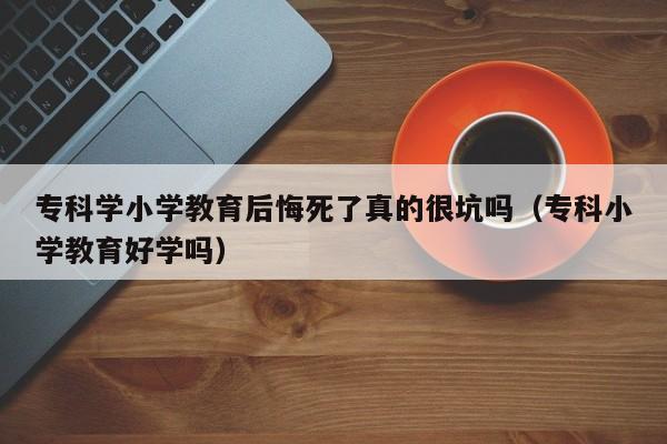 专科学小学教育后悔死了真的很坑吗（专科小学教育好学吗）-第1张图片