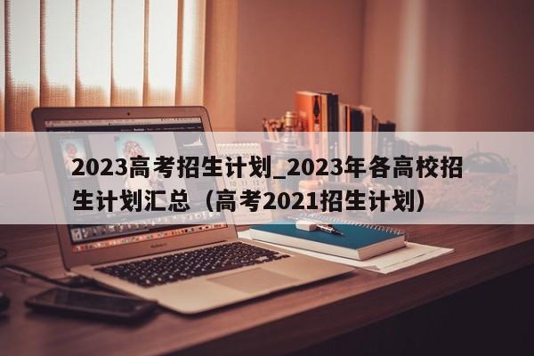 2023高考招生计划_2023年各高校招生计划汇总（高考2021招生计划）-第1张图片