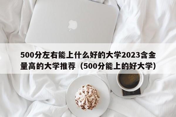 500分左右能上什么好的大学2023含金量高的大学推荐（500分能上的好大学）-第1张图片