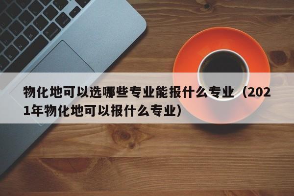 物化地可以选哪些专业能报什么专业（2021年物化地可以报什么专业）-第1张图片