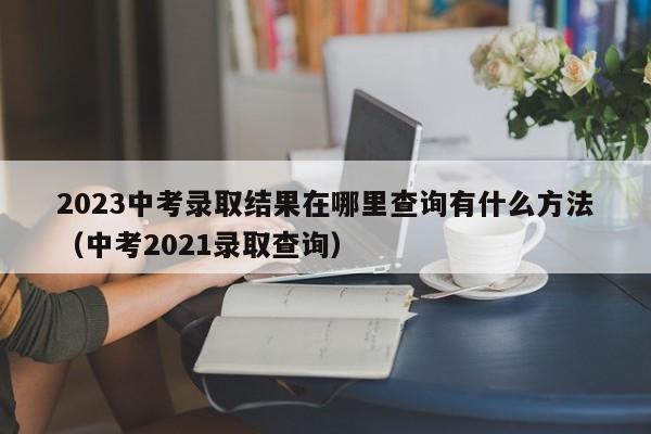 2023中考录取结果在哪里查询有什么方法（中考2021录取查询）-第1张图片