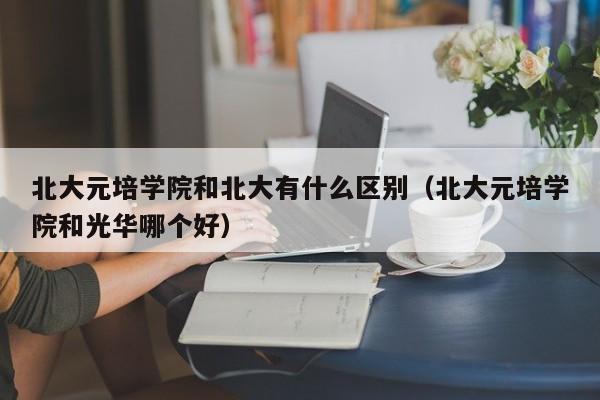 北大元培学院和北大有什么区别（北大元培学院和光华哪个好）-第1张图片