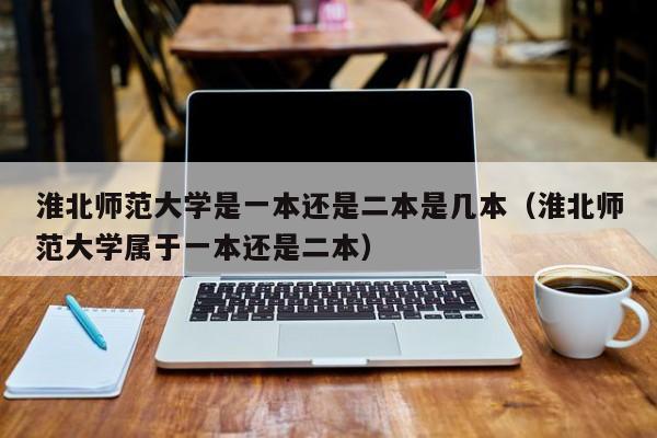 淮北师范大学是一本还是二本是几本（淮北师范大学属于一本还是二本）-第1张图片