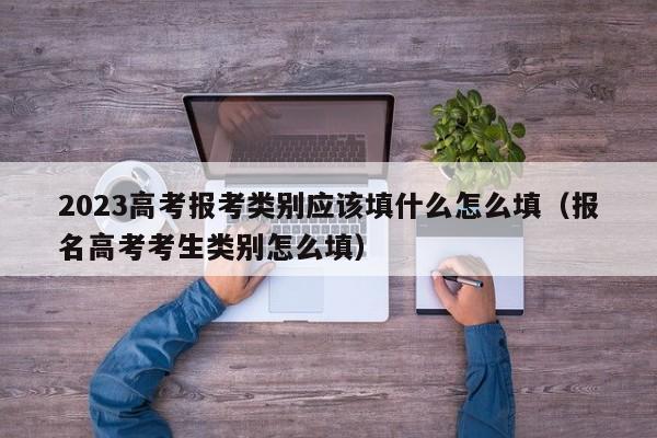 2023高考报考类别应该填什么怎么填（报名高考考生类别怎么填）-第1张图片