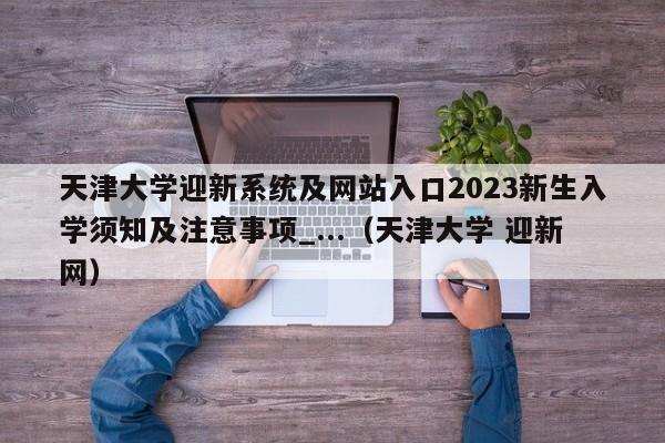 天津大学迎新系统及网站入口2023新生入学须知及注意事项_...（天津大学 迎新网）-第1张图片