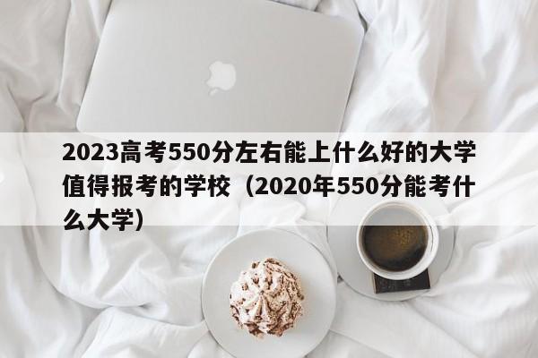 2023高考550分左右能上什么好的大学值得报考的学校（2020年550分能考什么大学）-第1张图片