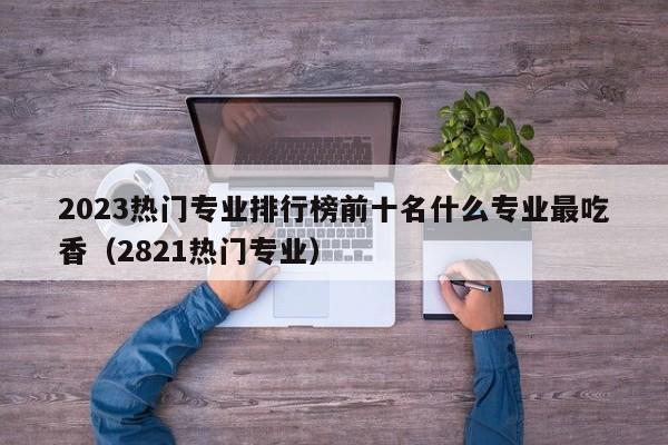 2023热门专业排行榜前十名什么专业最吃香（2821热门专业）-第1张图片