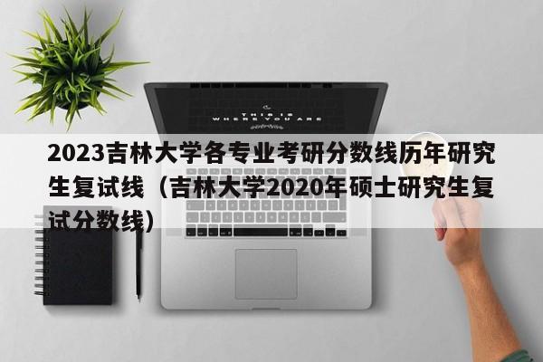 2023吉林大学各专业考研分数线历年研究生复试线（吉林大学2020年硕士研究生复试分数线）-第1张图片