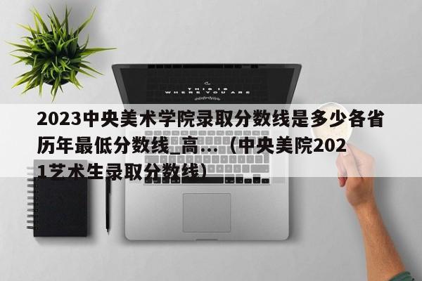 2023中央美术学院录取分数线是多少各省历年最低分数线_高...（中央美院2021艺术生录取分数线）-第1张图片