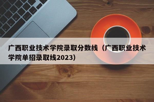 广西职业技术学院录取分数线（广西职业技术学院单招录取线2023）-第1张图片