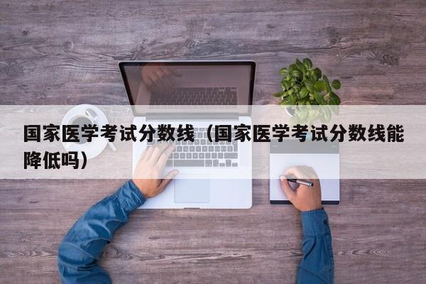 国家医学考试分数线（国家医学考试分数线能降低吗）-第1张图片