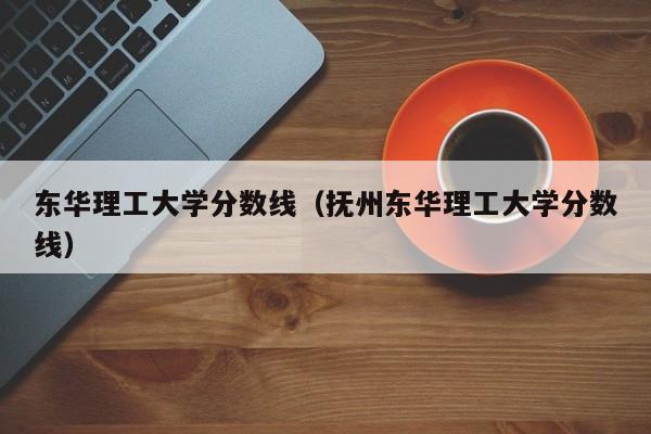 东华理工大学分数线（抚州东华理工大学分数线）-第1张图片