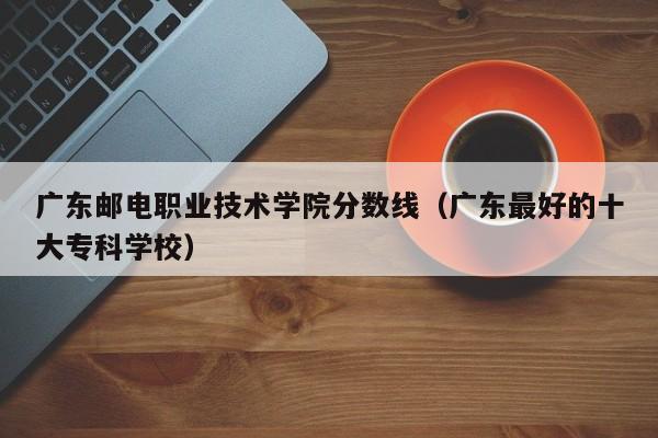 广东邮电职业技术学院分数线（广东最好的十大专科学校）-第1张图片