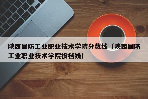 陕西国防工业职业技术学院分数线（陕西国防工业职业技术学院投档线）-第1张图片