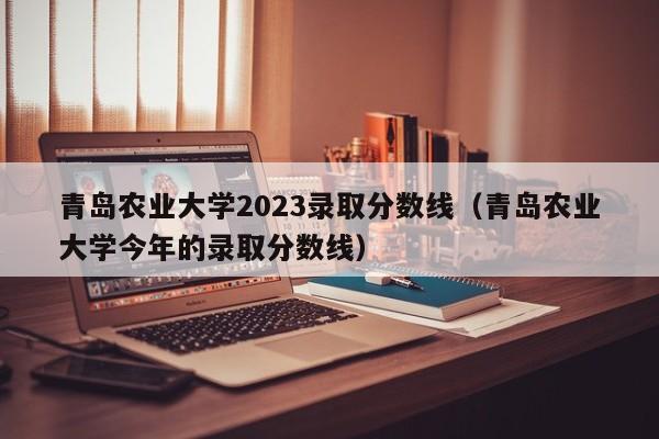 青岛农业大学2023录取分数线（青岛农业大学今年的录取分数线）-第1张图片