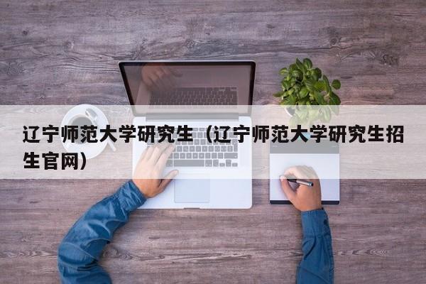 辽宁师范大学研究生（辽宁师范大学研究生招生官网）-第1张图片