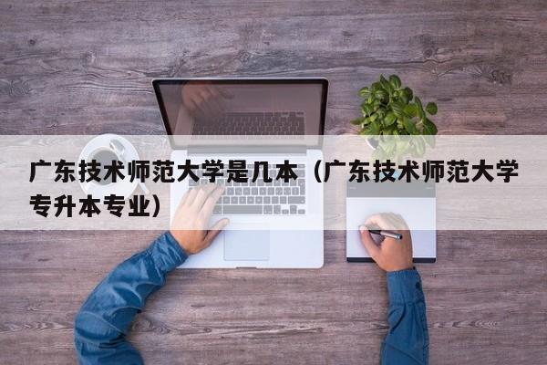 广东技术师范大学是几本（广东技术师范大学专升本专业）-第1张图片