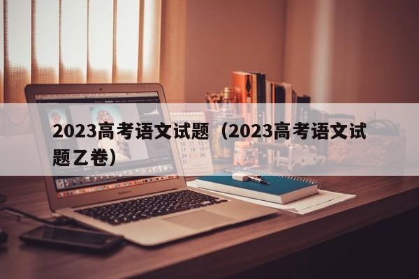 2023高考语文试题（2023高考语文试题乙卷）-第1张图片