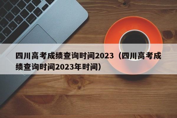 四川高考成绩查询时间2023（四川高考成绩查询时间2023年时间）-第1张图片