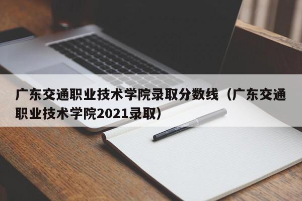 广东交通职业技术学院录取分数线（广东交通职业技术学院2021录取）-第1张图片