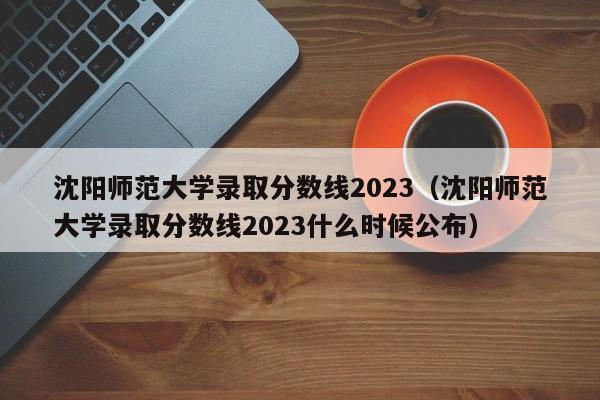 沈阳师范大学录取分数线2023（沈阳师范大学录取分数线2023什么时候公布）-第1张图片