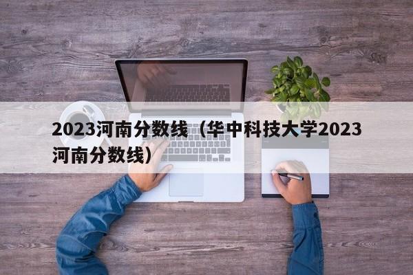 2023河南分数线（华中科技大学2023河南分数线）-第1张图片