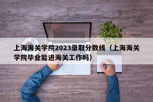 上海海关学院2023录取分数线（上海海关学院毕业能进海关工作吗）-第1张图片