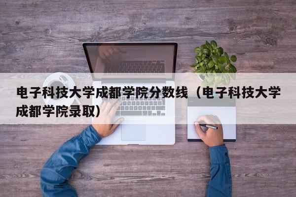 电子科技大学成都学院分数线（电子科技大学成都学院录取）-第1张图片