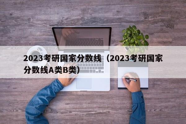 2023考研国家分数线（2023考研国家分数线A类B类）-第1张图片