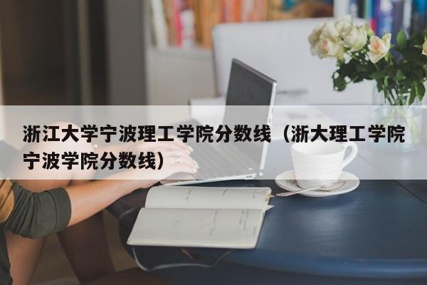 浙江大学宁波理工学院分数线（浙大理工学院宁波学院分数线）-第1张图片