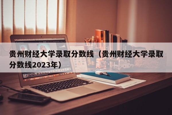 贵州财经大学录取分数线（贵州财经大学录取分数线2023年）-第1张图片