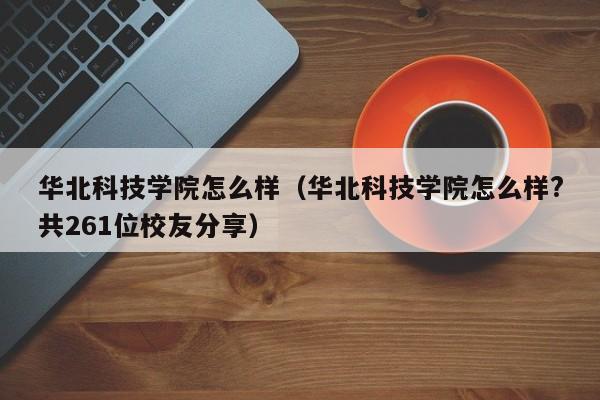 华北科技学院怎么样（华北科技学院怎么样?共261位校友分享）-第1张图片