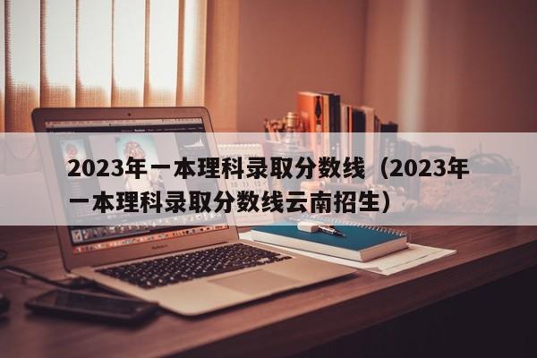 2023年一本理科录取分数线（2023年一本理科录取分数线云南招生）-第1张图片