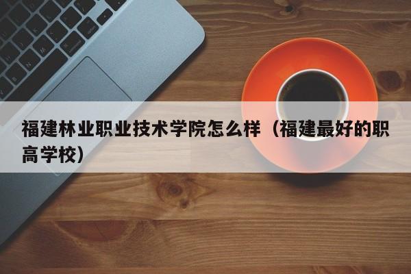 福建林业职业技术学院怎么样（福建最好的职高学校）-第1张图片