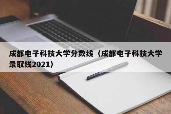 成都电子科技大学分数线（成都电子科技大学录取线2021）-第1张图片