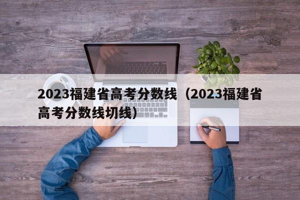 2023福建省高考分数线（2023福建省高考分数线切线）-第1张图片