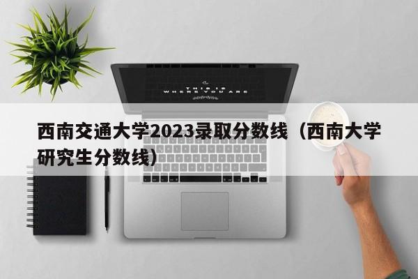 西南交通大学2023录取分数线（西南大学研究生分数线）-第1张图片