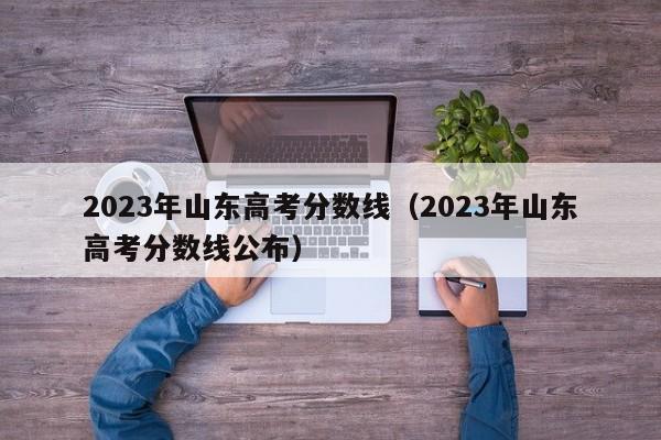 2023年山东高考分数线（2023年山东高考分数线公布）-第1张图片