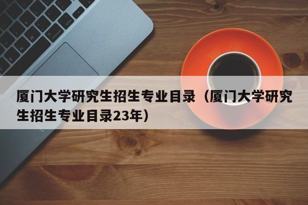 厦门大学研究生招生专业目录（厦门大学研究生招生专业目录23年）-第1张图片