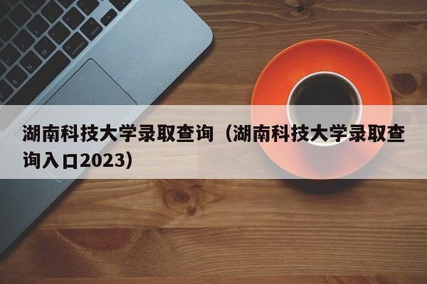 湖南科技大学录取查询（湖南科技大学录取查询入口2023）-第1张图片