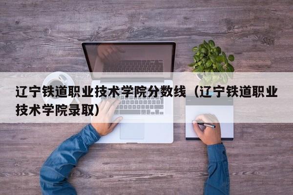 辽宁铁道职业技术学院分数线（辽宁铁道职业技术学院录取）-第1张图片