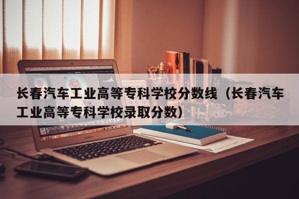 长春汽车工业高等专科学校分数线（长春汽车工业高等专科学校录取分数）-第1张图片