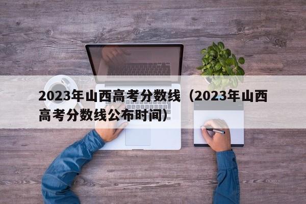 2023年山西高考分数线（2023年山西高考分数线公布时间）-第1张图片