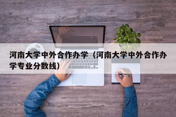 河南大学中外合作办学（河南大学中外合作办学专业分数线）-第1张图片