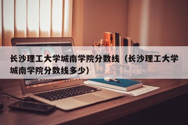 长沙理工大学城南学院分数线（长沙理工大学城南学院分数线多少）-第1张图片